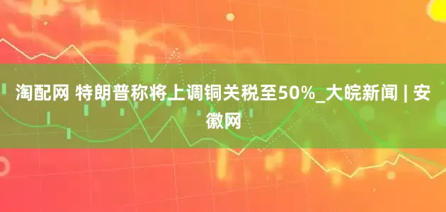 淘配网 特朗普称将上调铜关税至50%_大皖新闻 | 安徽网