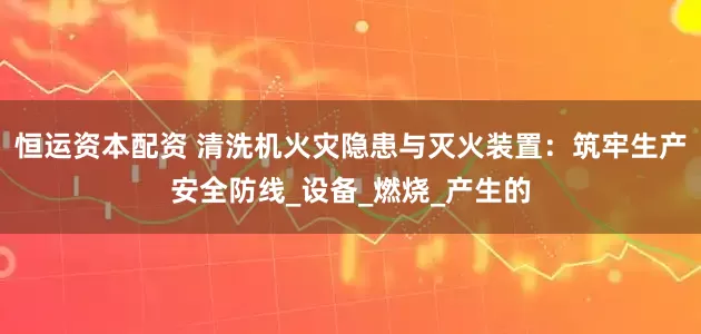 恒运资本配资 清洗机火灾隐患与灭火装置：筑牢生产安全防线_设备_燃烧_产生的