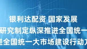银利达配资 国家发展改革委：研究制定纵深推进全国统一大市场建设行动方案