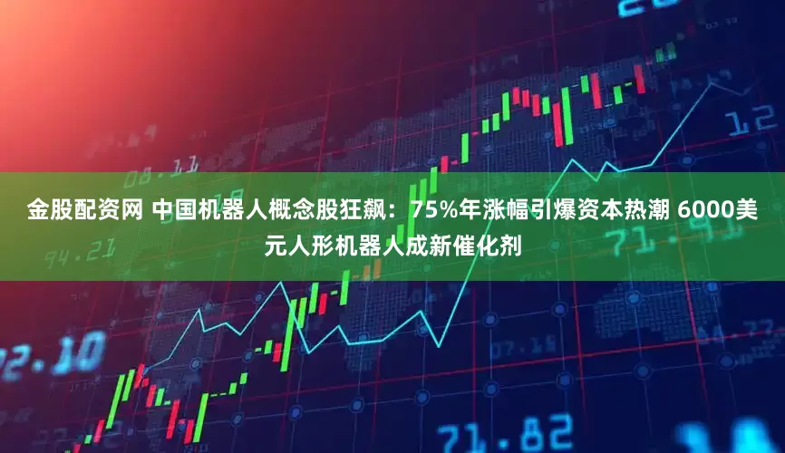 金股配资网 中国机器人概念股狂飙：75%年涨幅引爆资本热潮 6000美元人形机器人成新催化剂