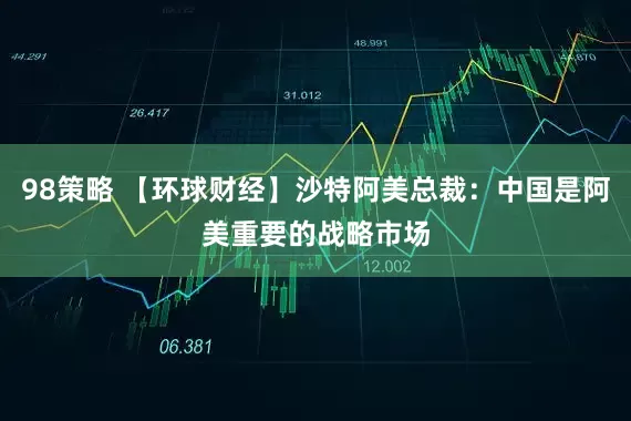 98策略 【环球财经】沙特阿美总裁：中国是阿美重要的战略市场