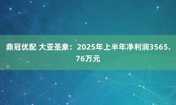 鼎冠优配 大亚圣象：2025年上半年净利润3565.76万元