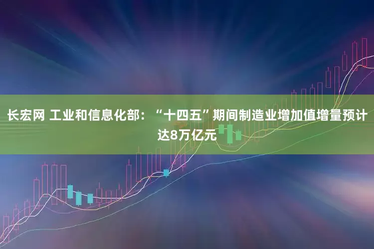 长宏网 工业和信息化部：“十四五”期间制造业增加值增量预计达8万亿元