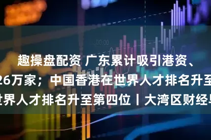 趣操盘配资 广东累计吸引港资、澳资企业超过26万家；中国香港在世界人才排名升至第四位丨大湾区财经早参