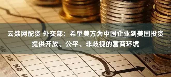 云燚网配资 外交部：希望美方为中国企业到美国投资提供开放、公平、非歧视的营商环境
