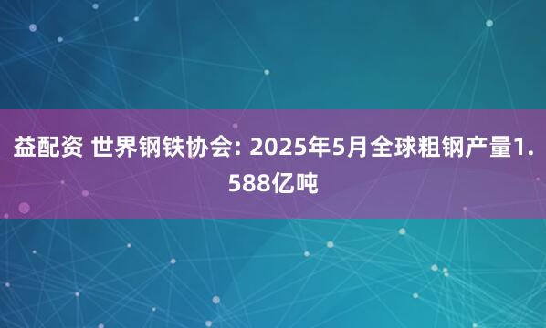 益配资 世界钢铁协会: 2025年5月全球粗钢产量1.588亿吨