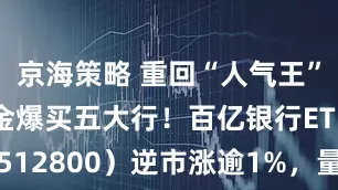 京海策略 重回“人气王”,主力资金爆买五大行!百亿银行ETF(512800)逆市涨逾1%,量能激增119%