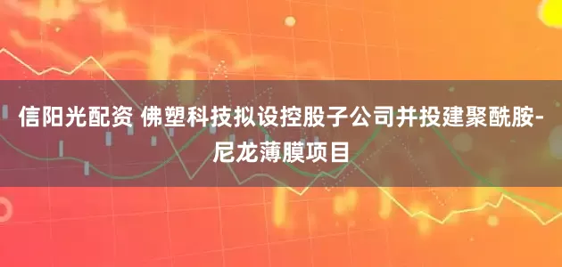 信阳光配资 佛塑科技拟设控股子公司并投建聚酰胺-尼龙薄膜项目
