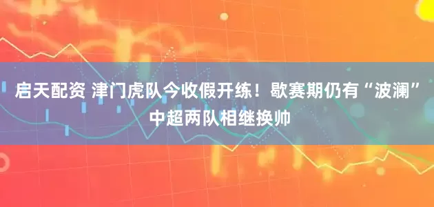 启天配资 津门虎队今收假开练！歇赛期仍有“波澜” 中超两队相继换帅