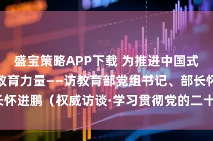 盛宝策略APP下载 为推进中国式现代化贡献更多教育力量——访教育部党组书记、部长怀进鹏（权威访谈·学习贯彻党的二十届四中全会精神）