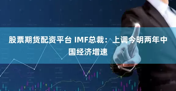 股票期货配资平台 IMF总裁：上调今明两年中国经济增速