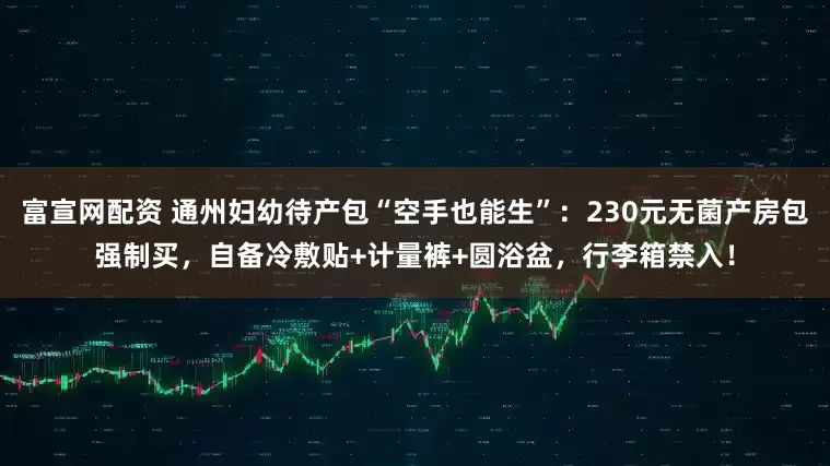 富宣网配资 通州妇幼待产包“空手也能生”：230元无菌产房包强制买，自备冷敷贴+计量裤+圆浴盆，行李箱禁入！