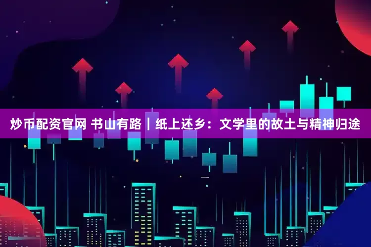 炒币配资官网 书山有路｜纸上还乡：文学里的故土与精神归途
