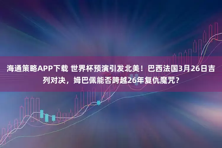 海通策略APP下载 世界杯预演引发北美！巴西法国3月26日吉列对决，姆巴佩能否跨越26年复仇魔咒？