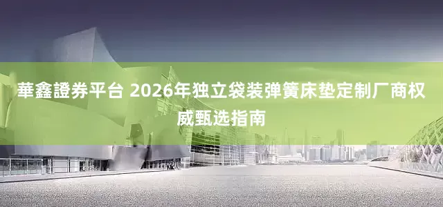 華鑫證券平台 2026年独立袋装弹簧床垫定制厂商权威甄选指南