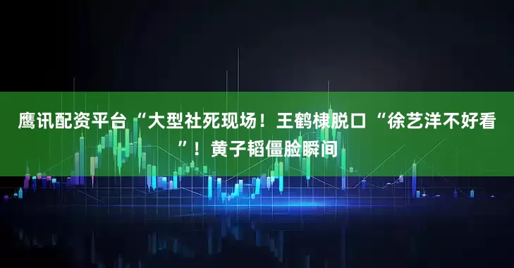 鹰讯配资平台 “大型社死现场！王鹤棣脱口 “徐艺洋不好看”！黄子韬僵脸瞬间