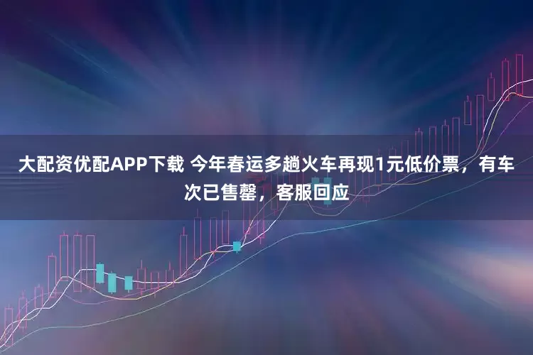 大配资优配APP下载 今年春运多趟火车再现1元低价票，有车次已售罄，客服回应