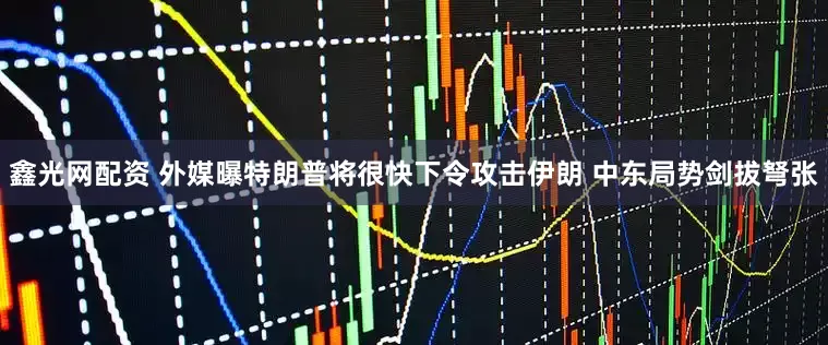 鑫光网配资 外媒曝特朗普将很快下令攻击伊朗 中东局势剑拔弩张