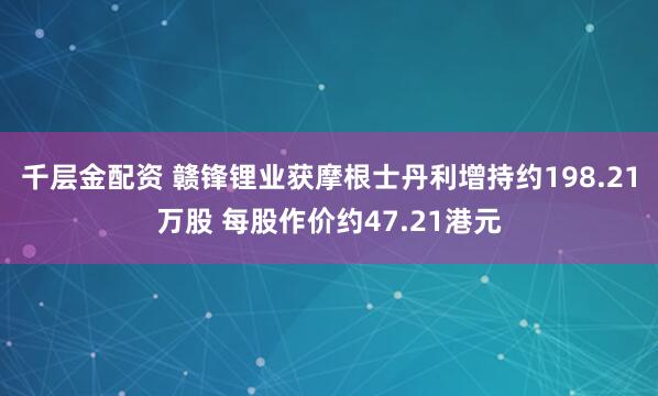 千层金配资 赣锋锂业获摩根士丹利增持约198.21万股 每股作价约47.21港元