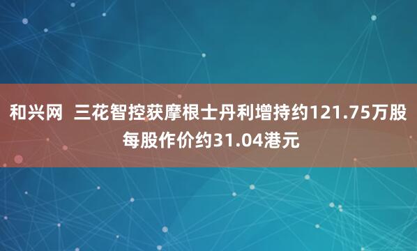 和兴网  三花智控获摩根士丹利增持约121.75万股 每股作价约31.04港元