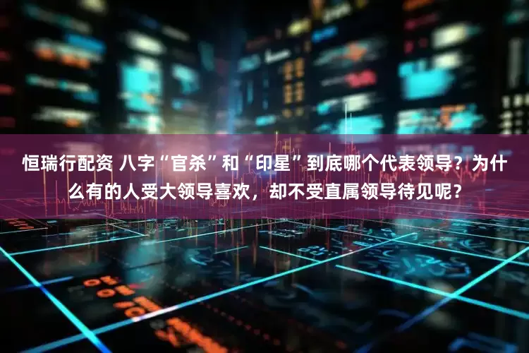 恒瑞行配资 八字“官杀”和“印星”到底哪个代表领导？为什么有的人受大领导喜欢，却不受直属领导待见呢？